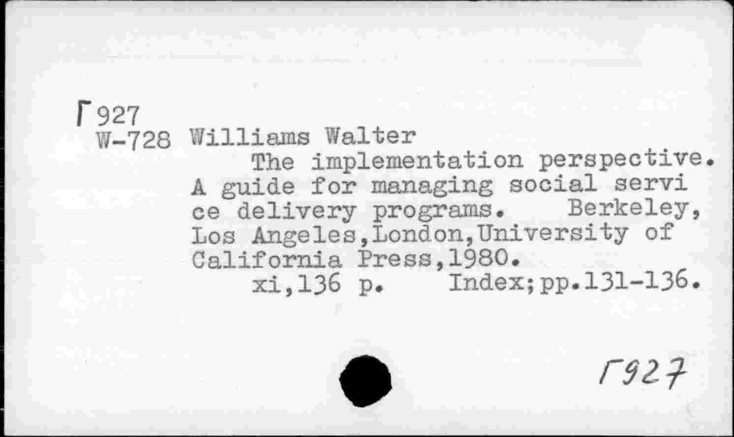 ﻿r 927
W-728 Williams Walter
The implementation perspective. A guide for managing social servi ce delivery programs. Berkeley, Los Angeles,London,University of California Press,1980.
xi,136 p. Index;pp.131-136.
/72?